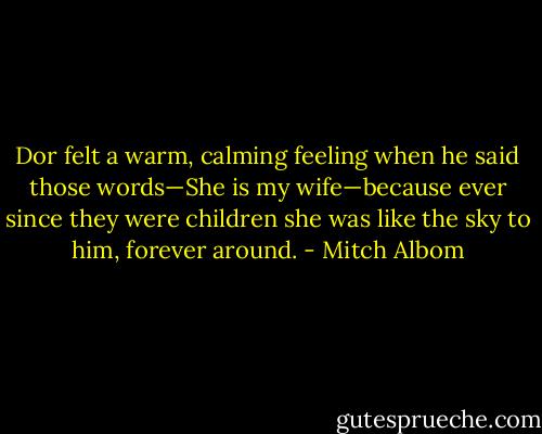 Dor felt a warm, calming feeling when he said those words—She is my wife—because ever since they were children she was like the sky to him, forever around. - Mitch Albom