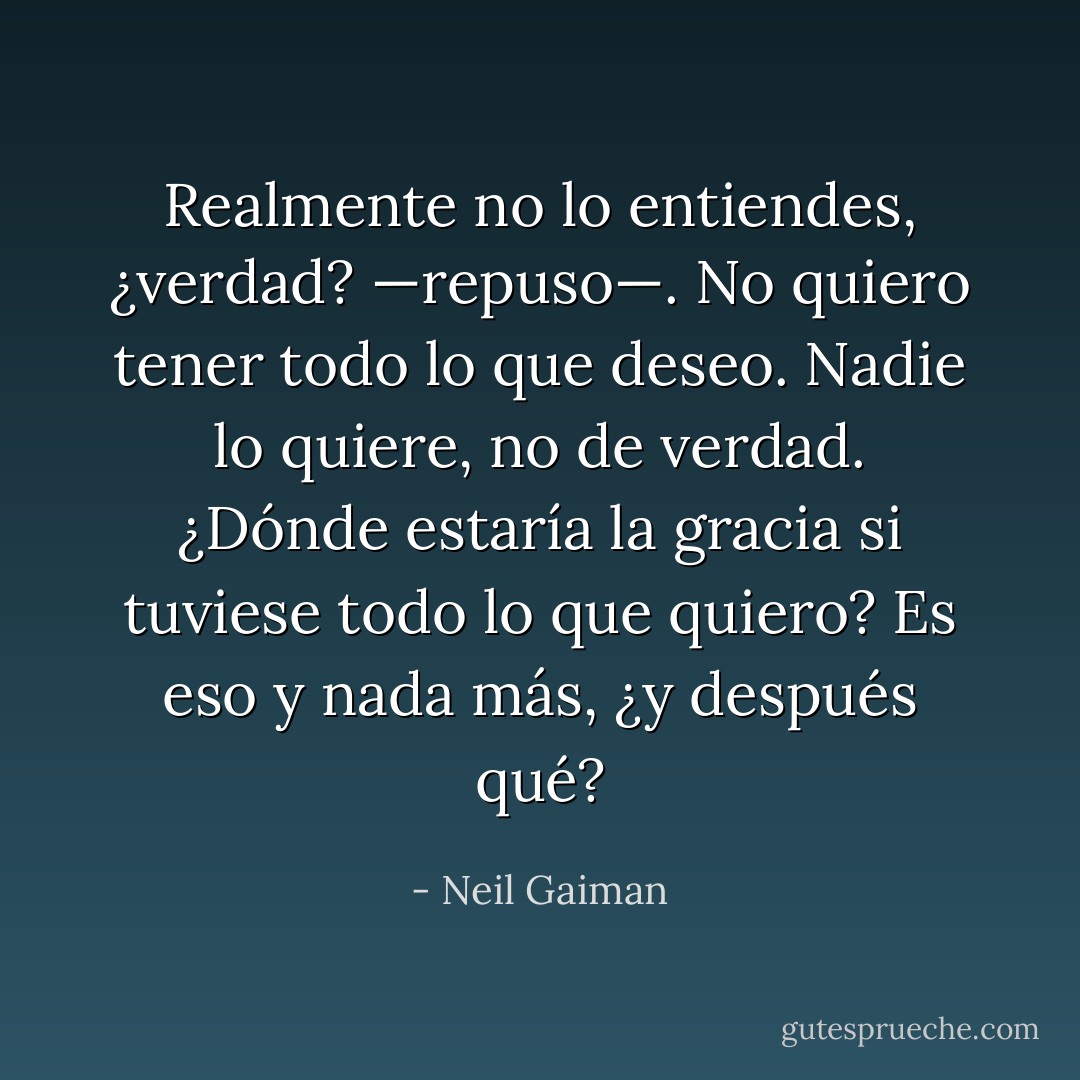 Realmente no lo entiendes, ¿verdad? —repuso—. No quiero tener todo lo que deseo. Nadie lo quiere, no de verdad. ¿Dónde estaría la gracia si tuviese todo lo que quiero? Es eso y nada más, ¿y después qué? - Neil Gaiman