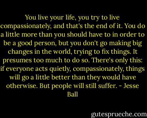 You live your life, you try to live compassionately, and that's the end of it. You do a little more than you should have to in order to be a good person, but you don't go making big changes in the world, trying to fix things. It presumes too much to do so. There's only this: if everyone acts quietly, compassionately, things will go a little better than they would have otherwise. But people will still suffer. - Jesse Ball