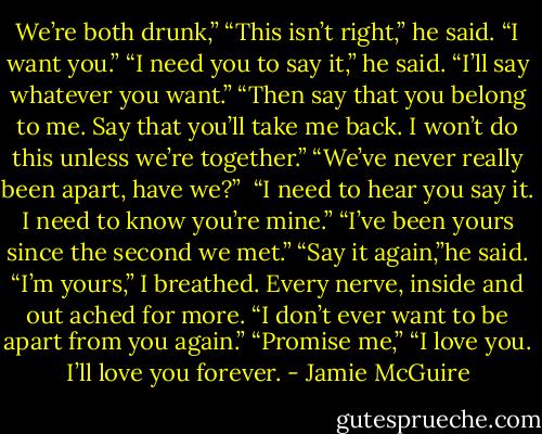 We’re both drunk,”<br />“This isn’t right,” he said.<br />“I want you.”<br />“I need you to say it,” he said.<br />“I’ll say whatever you want.”<br />“Then say that you belong to me. Say that you’ll take me back. I won’t do this unless we’re together.”<br />“We’ve never really been apart, have we?” <br />“I need to hear you say it. I need to know you’re mine.”<br />“I’ve been yours since the second we met.”<br />“Say it again,”he said.<br />“I’m yours,” I breathed. Every nerve, inside and out ached for more. “I don’t ever want to be apart from you again.”<br />“Promise me,”<br />“I love you. I’ll love you forever. - Jamie McGuire