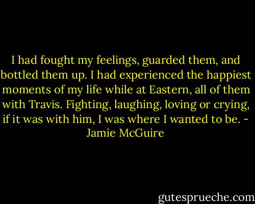 I had fought my feelings, guarded them, and bottled them up. I had experienced the happiest moments of my life while at Eastern, all of them with Travis. Fighting, laughing, loving or crying, if it was with him, I was where I wanted to be. - Jamie McGuire