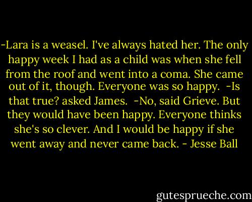 -Lara is a weasel. I've always hated her. The only happy week I had as a child was when she fell from the roof and went into a coma. She came out of it, though. Everyone was so happy.<br /><br />-Is that true? asked James.<br /><br />-No, said Grieve. But they would have been happy. Everyone thinks she's so clever. And I would be happy if she went away and never came back. - Jesse Ball