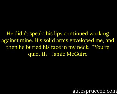 He didn’t speak; his lips continued working against mine. His solid arms enveloped me, and then he buried his face in my neck.<br /><br />“You’re quiet th - Jamie McGuire