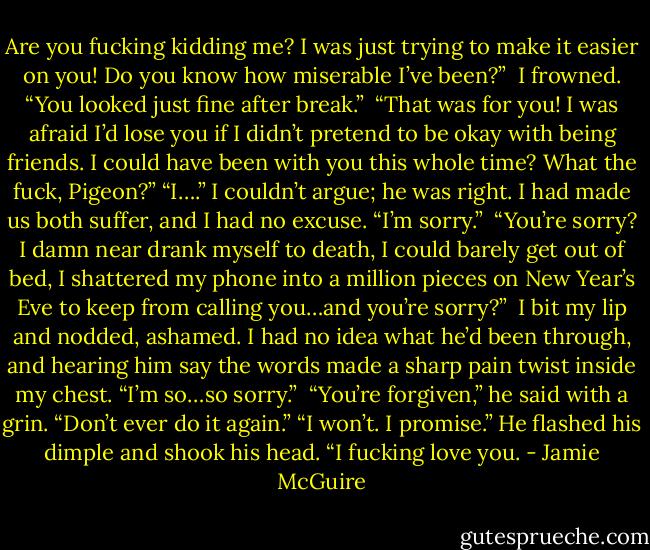 Are you fucking kidding me? I was just trying to make it easier on you! Do you know how miserable I’ve been?”<br /><br />I frowned. “You looked just fine after break.”<br /><br />“That was for you! I was afraid I’d lose you if I didn’t pretend to be okay with being friends. I could have been with you this whole time? What the fuck, Pigeon?”<br />“I….” I couldn’t argue; he was right. I had made us both suffer, and I had no excuse. “I’m sorry.”<br /><br />“You’re sorry? I damn near drank myself to death, I could barely get out of bed, I shattered my phone into a million pieces on New Year’s Eve to keep from calling you…and you’re sorry?”<br /><br />I bit my lip and nodded, ashamed. I had no idea what he’d been through, and hearing him say the words made a sharp pain twist inside my chest. “I’m so…so sorry.”<br /><br />“You’re forgiven,” he said with a grin. “Don’t ever do it again.”<br />“I won’t. I promise.”<br />He flashed his dimple and shook his head. “I fucking love you. - Jamie McGuire