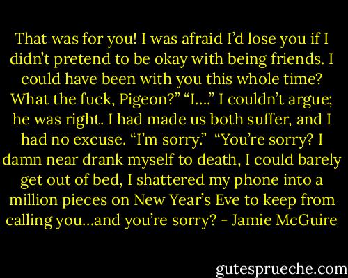 That was for you! I was afraid I’d lose you if I didn’t pretend to be okay with being friends. I could have been with you this whole time? What the fuck, Pigeon?”<br />“I….” I couldn’t argue; he was right. I had made us both suffer, and I had no excuse. “I’m sorry.”<br /><br />“You’re sorry? I damn near drank myself to death, I could barely get out of bed, I shattered my phone into a million pieces on New Year’s Eve to keep from calling you…and you’re sorry? - Jamie McGuire