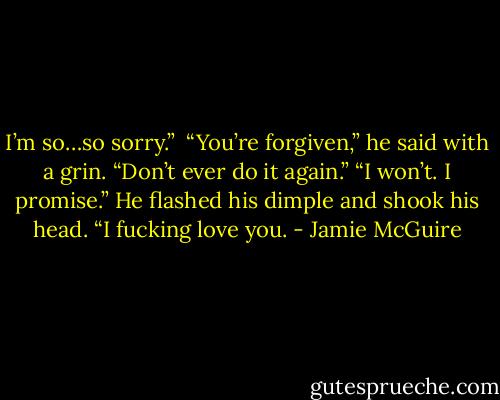 I’m so…so sorry.”<br /><br />“You’re forgiven,” he said with a grin. “Don’t ever do it again.”<br />“I won’t. I promise.”<br />He flashed his dimple and shook his head. “I fucking love you. - Jamie McGuire