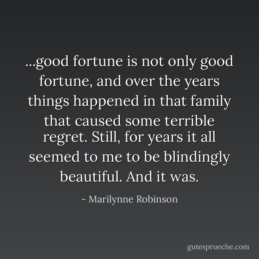 ...good fortune is not only good fortune, and over the years things happened in that family that caused some terrible regret. Still, for years it all seemed to me to be blindingly beautiful. And it was. - Marilynne Robinson