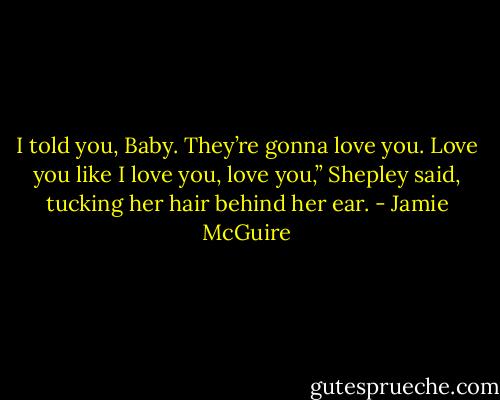 I told you, Baby. They’re gonna love you. Love you like I love you, love you,” Shepley said, tucking her hair behind her ear. - Jamie McGuire