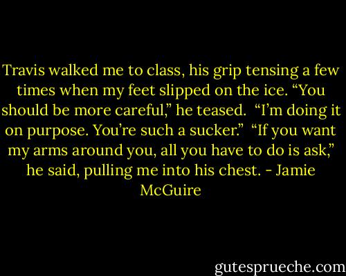 Travis walked me to class, his grip tensing a few times when my feet slipped on the ice. “You should be more careful,” he teased.<br /><br />“I’m doing it on purpose. You’re such a sucker.”<br /><br />“If you want my arms around you, all you have to do is ask,” he said, pulling me into his chest. - Jamie McGuire