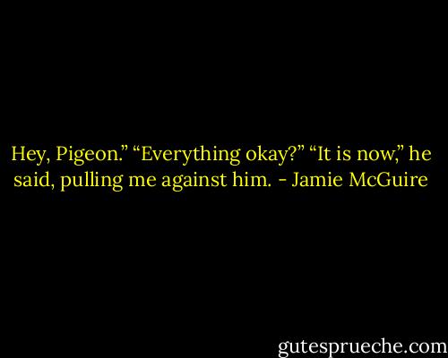 Hey, Pigeon.”<br />“Everything okay?”<br />“It is now,” he said, pulling me against him. - Jamie McGuire