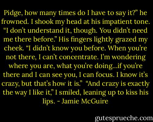 Pidge, how many times do I have to say it?” he frowned.<br />I shook my head at his impatient tone. “I don’t understand it, though. You didn’t need me there before.”<br />His fingers lightly grazed my cheek. “I didn’t know you before. When you’re not there, I can’t concentrate. I’m wondering where you are, what you’re doing…if you’re there and I can see you, I can focus. I know it’s crazy, but that’s how it is.”<br /><br />“And crazy is exactly the way I like it,” I smiled, leaning up to kiss his lips. - Jamie McGuire