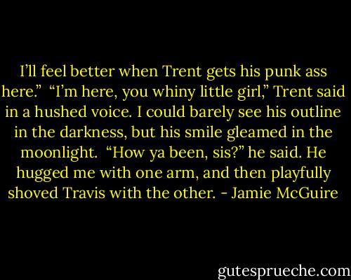 I’ll feel better when Trent gets his punk ass here.”<br /><br />“I’m here, you whiny little girl,” Trent said in a hushed voice. I could barely see his outline in the darkness, but his smile gleamed in the moonlight.<br /><br />“How ya been, sis?” he said. He hugged me with one arm, and then playfully shoved Travis with the other. - Jamie McGuire
