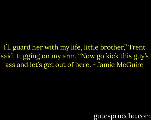 I’ll guard her with my life, little brother,” Trent said, tugging on my arm. “Now go kick this guy’s ass and let’s get out of here. - Jamie McGuire