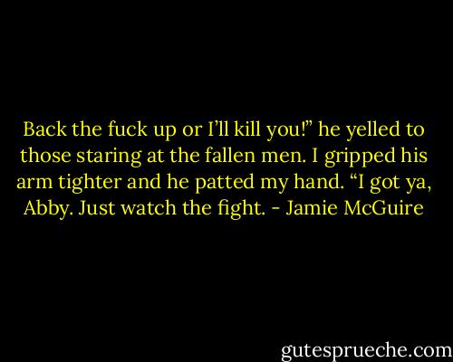 Back the fuck up or I’ll kill you!” he yelled to those staring at the fallen men. I gripped his arm tighter and he patted my hand. “I got ya, Abby. Just watch the fight. - Jamie McGuire