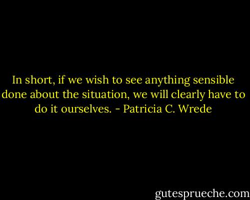 In short, if we wish to see anything sensible done about the situation, we will clearly have to do it ourselves. - Patricia C. Wrede