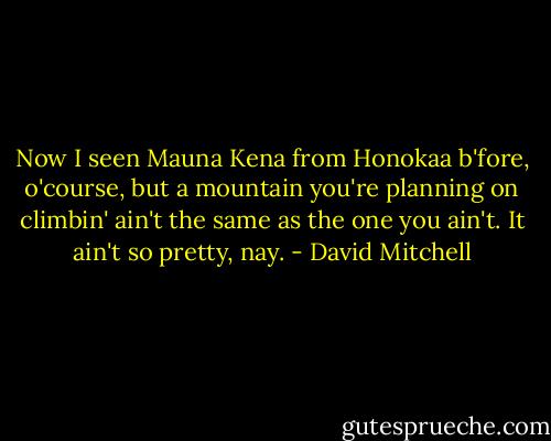 Now I seen Mauna Kena from Honokaa b'fore, o'course, but a mountain you're planning on climbin' ain't the same as the one you ain't. It ain't so pretty, nay. - David Mitchell