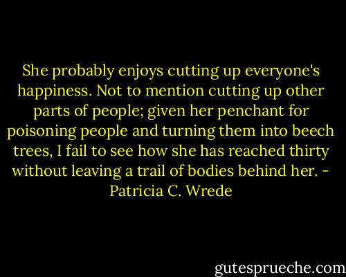 She probably enjoys cutting up everyone's happiness. Not to mention cutting up other parts of people; given her penchant for poisoning people and turning them into beech trees, I fail to see how she has reached thirty without leaving a trail of bodies behind her. - Patricia C. Wrede