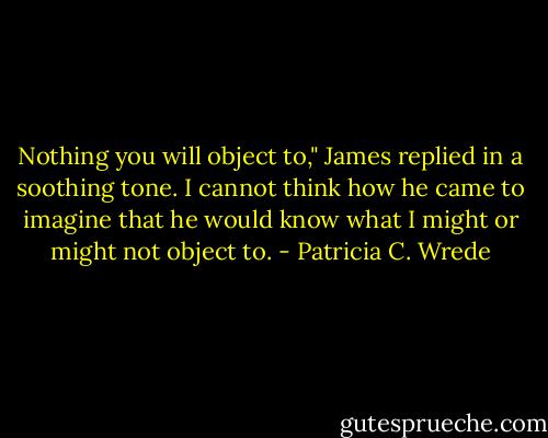 Nothing you will object to," James replied in a soothing tone. I cannot think how he came to imagine that he would know what I might or might not object to. - Patricia C. Wrede