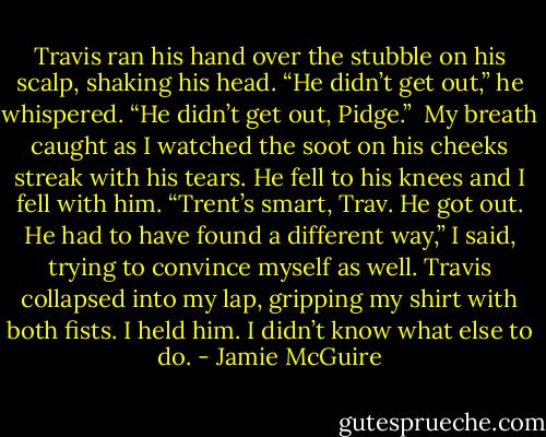 Travis ran his hand over the stubble on his scalp, shaking his head. “He didn’t get out,” he whispered. “He didn’t get out, Pidge.”<br /><br />My breath caught as I watched the soot on his cheeks streak with his tears. He fell to his knees and I fell with him.<br />“Trent’s smart, Trav. He got out. He had to have found a different way,” I said, trying to convince myself as well.<br />Travis collapsed into my lap, gripping my shirt with both fists. I held him. I didn’t know what else to do. - Jamie McGuire