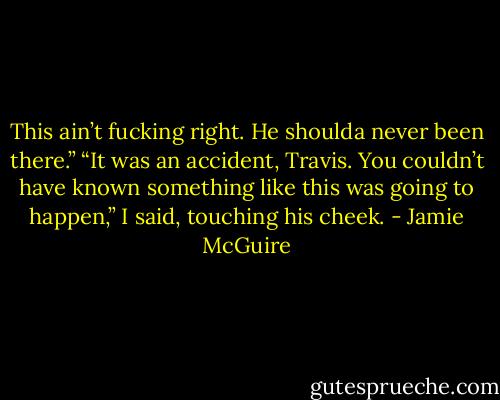 This ain’t fucking right. He shoulda never been there.”<br />“It was an accident, Travis. You couldn’t have known something like this was going to happen,” I said, touching his cheek. - Jamie McGuire