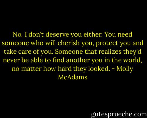 No. I don't<br />deserve you either. You need someone who will cherish you, protect you and take<br />care of you. Someone that realizes they'd never be able to find another you in the<br />world, no matter how hard they looked. - Molly McAdams