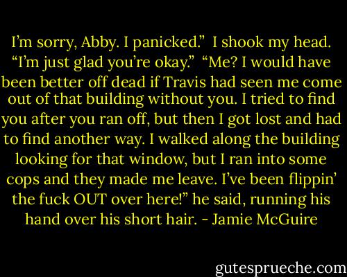 I’m sorry, Abby. I panicked.”<br /><br />I shook my head. “I’m just glad you’re okay.”<br /><br />“Me? I would have been better off dead if Travis had seen me come out of that building without you. I tried to find you after you ran off, but then I got lost and had to find another way. I walked along the building looking for that window, but I ran into some cops and they made me leave. I’ve been flippin’ the fuck OUT over here!” he said, running his hand over his short hair. - Jamie McGuire