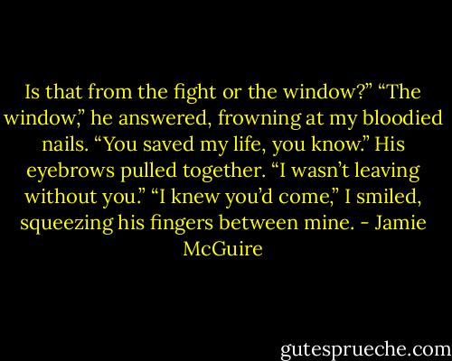 Is that from the fight or the window?”<br />“The window,” he answered, frowning at my bloodied nails.<br />“You saved my life, you know.”<br />His eyebrows pulled together. “I wasn’t leaving without you.”<br />“I knew you’d come,” I smiled, squeezing his fingers between mine. - Jamie McGuire