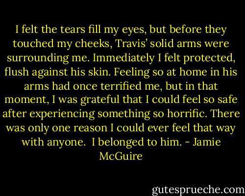 I felt the tears fill my eyes, but before they touched my cheeks, Travis’ solid arms were surrounding me. Immediately I felt protected, flush against his skin. Feeling so at home in his arms had once terrified me, but in that moment, I was grateful that I could feel so safe after experiencing something so horrific. There was only one reason I could ever feel that way with anyone.<br /><br />I belonged to him. - Jamie McGuire