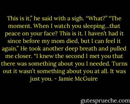 This is it,” he said with a sigh.<br />“What?”<br />“The moment. When I watch you sleeping…that peace on your face? This is it. I haven’t had it since before my mom died, but I can feel it again.” He took another deep breath and pulled me closer. “I knew the second I met you that there was something about you I needed. Turns out it wasn’t something about you at all. It was just you. - Jamie McGuire