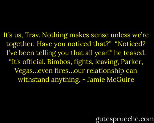 It’s us, Trav. Nothing makes sense unless we’re together. Have you noticed that?”<br /><br />“Noticed? I’ve been telling you that all year!” he teased. “It’s official. Bimbos, fights, leaving, Parker, Vegas…even fires…our relationship can withstand anything. - Jamie McGuire