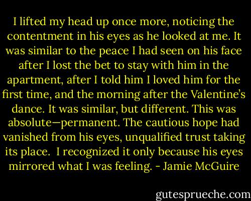 I lifted my head up once more, noticing the contentment in his eyes as he looked at me. It was similar to the peace I had seen on his face after I lost the bet to stay with him in the apartment, after I told him I loved him for the first time, and the morning after the Valentine’s dance. It was similar, but different. This was absolute—permanent. The cautious hope had vanished from his eyes, unqualified trust taking its place.<br /><br />I recognized it only because his eyes mirrored what I was feeling. - Jamie McGuire