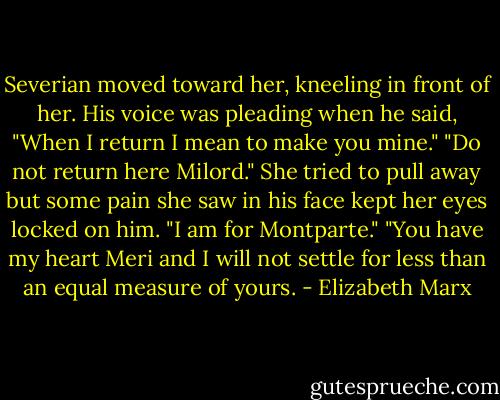 Severian moved toward her, kneeling in front of her. His voice was pleading when he said, "When I return I mean to make you mine."<br />"Do not return here Milord." She tried to pull away but some pain she saw in his face kept her eyes locked on him. "I am for Montparte."<br />"You have my heart Meri and I will not settle for less than an equal measure of yours. - Elizabeth Marx