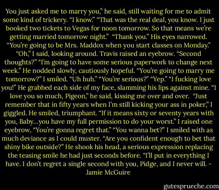 You just asked me to marry you,” he said, still waiting for me to admit some kind of trickery.<br />“I know.”<br />“That was the real deal, you know. I just booked two tickets to Vegas for noon tomorrow. So that means we’re getting married tomorrow night.”<br /><br />“Thank you.”<br />His eyes narrowed. “You’re going to be Mrs. Maddox when you start classes on Monday.”<br />“Oh,” I said, looking around.<br />Travis raised an eyebrow. “Second thoughts?”<br />“I’m going to have some serious paperwork to change next week.”<br />He nodded slowly, cautiously hopeful. “You’re going to marry me tomorrow?”<br />I smiled. “Uh huh.”<br />“You’re serious?”<br />“Yep.”<br />“I fucking love you!” He grabbed each side of my face, slamming his lips against mine. “I love you so much, Pigeon,” he said, kissing me over and over.<br /><br />“Just remember that in fifty years when I’m still kicking your ass in poker,” I giggled.<br />He smiled, triumphant. “If it means sixty or seventy years with you, Baby…you have my full permission to do your worst.”<br />I raised one eyebrow, “You’re gonna regret that.”<br />“You wanna bet?”<br />I smiled with as much deviance as I could muster. “Are you confident enough to bet that shiny bike outside?”<br />He shook his head, a serious expression replacing the teasing smile he had just seconds before. “I’ll put in everything I have. I don’t regret a single second with you, Pidge, and I never will. - Jamie McGuire
