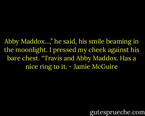 Abby Maddox…,” he said, his smile beaming in the moonlight.<br />I pressed my cheek against his bare chest. “Travis and Abby Maddox. Has a nice ring to it. - Jamie McGuire