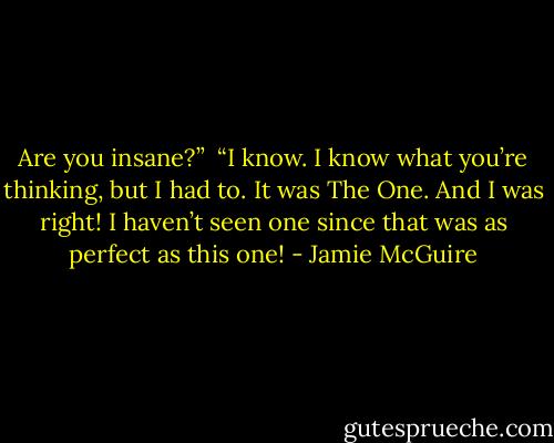 Are you insane?”<br /><br />“I know. I know what you’re thinking, but I had to. It was The One. And I was right! I haven’t seen one since that was as perfect as this one! - Jamie McGuire