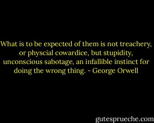 What is to be expected of them is not treachery, or physcial cowardice, but stupidity, unconscious sabotage, an infallible instinct for doing the wrong thing. - George Orwell