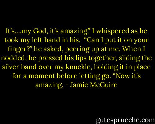 It’s….my God, it’s amazing,” I whispered as he took my left hand in his.<br /><br />“Can I put it on your finger?” he asked, peering up at me. When I nodded, he pressed his lips together, sliding the silver band over my knuckle, holding it in place for a moment before letting go. “Now it’s amazing. - Jamie McGuire