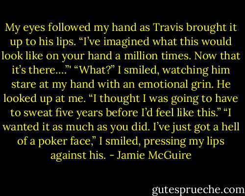 My eyes followed my hand as Travis brought it up to his lips. “I’ve imagined what this would look like on your hand a million times. Now that it’s there….”'<br />“What?” I smiled, watching him stare at my hand with an emotional grin.<br />He looked up at me. “I thought I was going to have to sweat five years before I’d feel like this.”<br />“I wanted it as much as you did. I’ve just got a hell of a poker face,” I smiled, pressing my lips against his. - Jamie McGuire