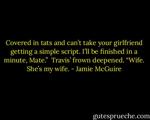 Covered in tats and can’t take your girlfriend getting a simple script. I’ll be finished in a minute, Mate.”<br /><br />Travis’ frown deepened. “Wife. She’s my wife. - Jamie McGuire