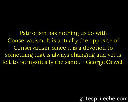 Patriotism has nothing to do with Conservatism. It is actually the opposite of Conservatism, since it is a devotion to something that is always changing and yet is felt to be mystically the same. - George Orwell