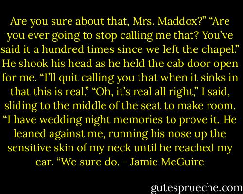 Are you sure about that, Mrs. Maddox?”<br />“Are you ever going to stop calling me that? You’ve said it a hundred times since we left the chapel.”<br />He shook his head as he held the cab door open for me. “I’ll quit calling you that when it sinks in that this is real.”<br />“Oh, it’s real all right,” I said, sliding to the middle of the seat to make room. “I have wedding night memories to prove it.<br />He leaned against me, running his nose up the sensitive skin of my neck until he reached my ear. “We sure do. - Jamie McGuire