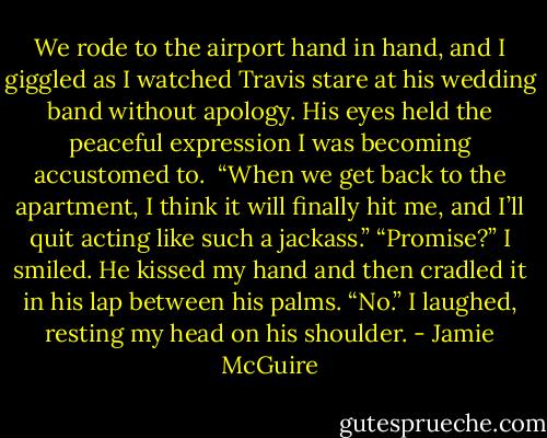 We rode to the airport hand in hand, and I giggled as I watched Travis stare at his wedding band without apology. His eyes held the peaceful expression I was becoming accustomed to.<br /><br />“When we get back to the apartment, I think it will finally hit me, and I’ll quit acting like such a jackass.”<br />“Promise?” I smiled.<br />He kissed my hand and then cradled it in his lap between his palms. “No.”<br />I laughed, resting my head on his shoulder. - Jamie McGuire
