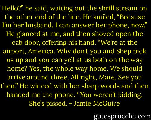 Hello?” he said, waiting out the shrill stream on the other end of the line. He smiled, “Because I’m her husband. I can answer her phone, now.” He glanced at me, and then shoved open the cab door, offering his hand. “We’re at the airport, America. Why don’t you and Shep pick us up and you can yell at us both on the way home? Yes, the whole way home. We should arrive around three. All right, Mare. See you then.” He winced with her sharp words and then handed me the phone. “You weren’t kidding. She’s pissed. - Jamie McGuire