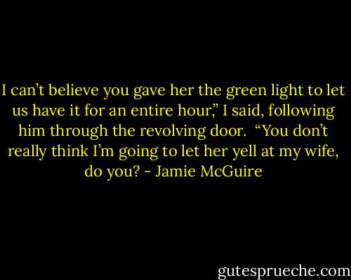 I can’t believe you gave her the green light to let us have it for an entire hour,” I said, following him through the revolving door.<br /><br />“You don’t really think I’m going to let her yell at my wife, do you? - Jamie McGuire