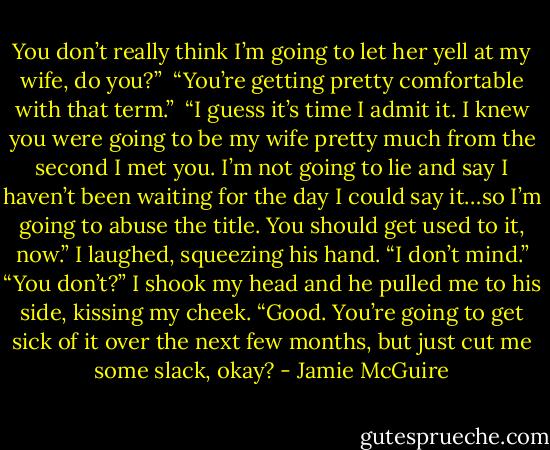 You don’t really think I’m going to let her yell at my wife, do you?”<br /><br />“You’re getting pretty comfortable with that term.”<br /><br />“I guess it’s time I admit it. I knew you were going to be my wife pretty much from the second I met you. I’m not going to lie and say I haven’t been waiting for the day I could say it…so I’m going to abuse the title. You should get used to it, now.”<br />I laughed, squeezing his hand. “I don’t mind.”<br />“You don’t?” I shook my head and he pulled me to his side, kissing my cheek. “Good. You’re going to get sick of it over the next few months, but just cut me some slack, okay? - Jamie McGuire
