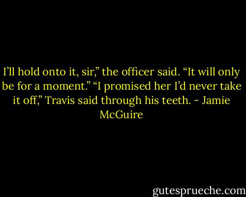 I’ll hold onto it, sir,” the officer said. “It will only be for a moment.”<br />“I promised her I’d never take it off,” Travis said through his teeth. - Jamie McGuire