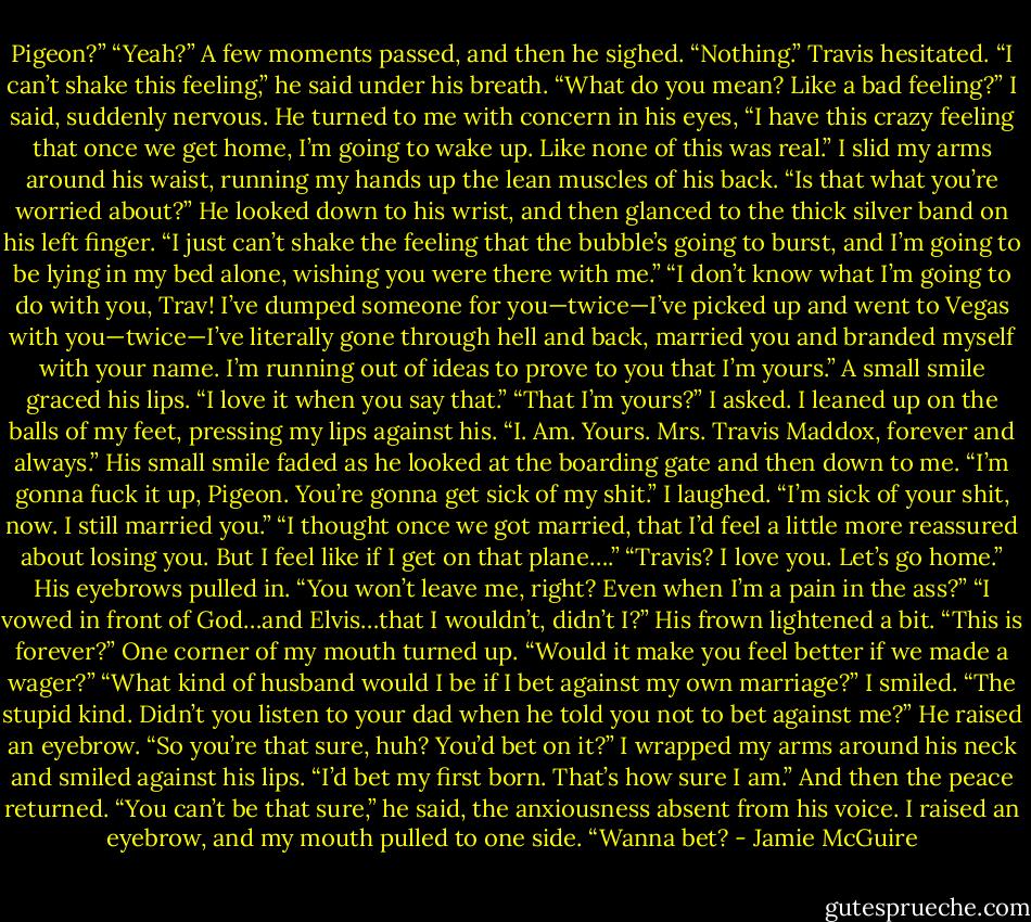 Pigeon?”<br />“Yeah?”<br />A few moments passed, and then he sighed. “Nothing.”<br />Travis hesitated. “I can’t shake this feeling,” he said under his breath.<br />“What do you mean? Like a bad feeling?” I said, suddenly nervous.<br />He turned to me with concern in his eyes, “I have this crazy feeling that once we get home, I’m going to wake up. Like none of this was real.”<br />I slid my arms around his waist, running my hands up the lean muscles of his back. “Is that what you’re worried about?”<br />He looked down to his wrist, and then glanced to the thick silver band on his left finger. “I just can’t shake the feeling that the bubble’s going to burst, and I’m going to be lying in my bed alone, wishing you were there with me.”<br />“I don’t know what I’m going to do with you, Trav! I’ve dumped someone for you—twice—I’ve picked up and went to Vegas with you—twice—I’ve literally gone through hell and back, married you and branded myself with your name. I’m running out of ideas to prove to you that I’m yours.”<br />A small smile graced his lips. “I love it when you say that.”<br />“That I’m yours?” I asked. I leaned up on the balls of my feet, pressing my lips against his. “I. Am. Yours. Mrs. Travis Maddox, forever and always.”<br />His small smile faded as he looked at the boarding gate and then down to me. “I’m gonna fuck it up, Pigeon. You’re gonna get sick of my shit.”<br />I laughed. “I’m sick of your shit, now. I still married you.”<br />“I thought once we got married, that I’d feel a little more reassured about losing you. But I feel like if I get on that plane….”<br />“Travis? I love you. Let’s go home.”<br />His eyebrows pulled in. “You won’t leave me, right? Even when I’m a pain in the ass?”<br />“I vowed in front of God…and Elvis…that I wouldn’t, didn’t I?”<br />His frown lightened a bit. “This is forever?”<br />One corner of my mouth turned up. “Would it make you feel better if we made a wager?”<br />“What kind of husband would I be if I bet against my own marriage?”<br />I smiled. “The stupid kind. Didn’t you listen to your dad when he told you not to bet against me?”<br />He raised an eyebrow. “So you’re that sure, huh? You’d bet on it?”<br />I wrapped my arms around his neck and smiled against his lips. “I’d bet my first born. That’s how sure I am.”<br />And then the peace returned.<br />“You can’t be that sure,” he said, the anxiousness absent from his voice.<br />I raised an eyebrow, and my mouth pulled to one side. “Wanna bet? - Jamie McGuire