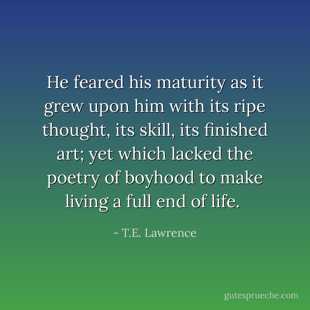 He feared his maturity as it grew upon him with its ripe thought, its skill, its finished art; yet which lacked the poetry of boyhood to make living a full end of life.  - T.E. Lawrence