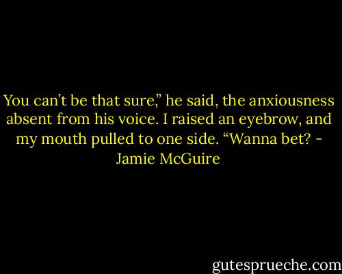You can’t be that sure,” he said, the anxiousness absent from his voice.<br />I raised an eyebrow, and my mouth pulled to one side. “Wanna bet? - Jamie McGuire