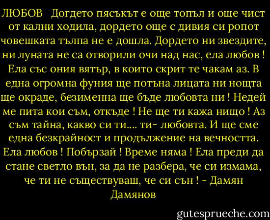 ЛЮБОВ <br /><br />Догдето пясъкът е още топъл<br />и още чист от кални ходила,<br />дордето още с дивия си ропот<br />човешката тълпа не е дошла.<br />Дордето ни звездите, ни луната<br />не са отворили очи над нас,<br />ела любов ! Ела със ония вятър,<br />в които скрит те чакам аз.<br />В една огромна фуния ще потъна<br />лицата ни нощта ще окраде,<br />безименна ще бъде любовта ни !<br />Недей ме пита кои съм, откъде !<br />Не ще ти кажа нищо ! Аз съм тайна,<br />какво си ти.... ти- любовта.<br />И ще сме една безкрайност<br />и продължение на вечността.<br />Ела любов ! Побързай ! Време няма !<br />Ела преди да стане светло вън,<br />за да не разбера, че си измама,<br />че ти не съществуваш, че си сън ! - Дамян Дамянов